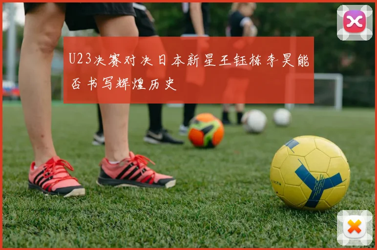 U23决赛对决日本新星王钰栋李昊能否书写辉煌历史