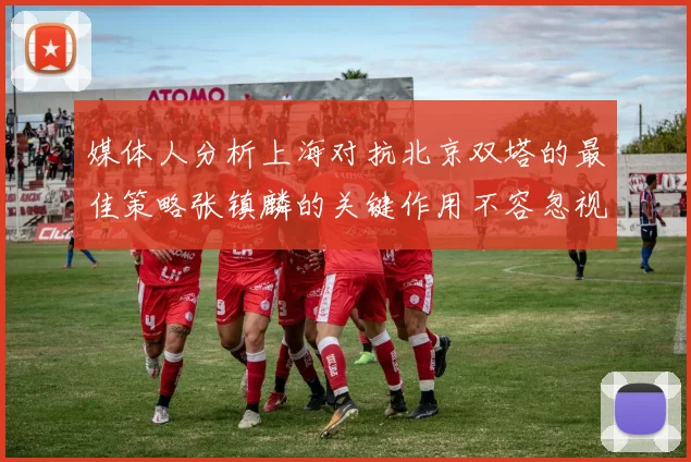 媒体人分析上海对抗北京双塔的最佳策略张镇麟的关键作用不容忽视