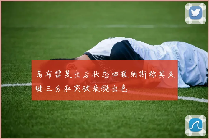 乌布雷复出后状态回暖纳斯称其关键三分和突破表现出色