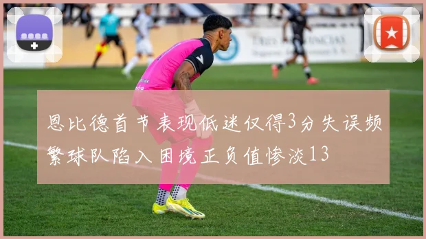 恩比德首节表现低迷仅得3分失误频繁球队陷入困境正负值惨淡13