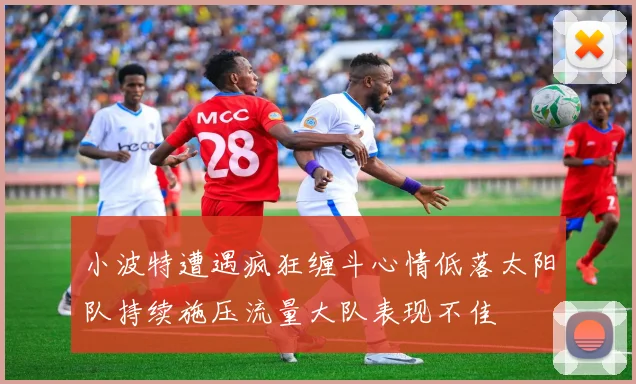 小波特遭遇疯狂缠斗心情低落太阳队持续施压流量大队表现不佳