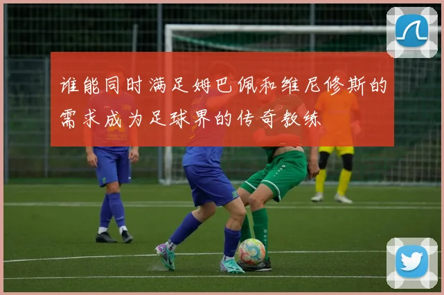 谁能同时满足姆巴佩和维尼修斯的需求成为足球界的传奇教练